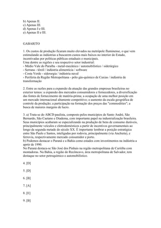 b) Apenas II.
c) Apenas III.
d) Apenas I e III.
e) Apenas II e III.


GABARITO

1. Os custos de produção ficaram muito elevados na metrópole fluminense, o que vem
estimulando as indústrias a buscarem custos mais baixos no interior do Estado,
incentivadas por políticas públicas estaduais e municipais.
Uma dentre as regiões e seu respectivo setor industrial:
- Médio Vale do Paraíba - metal-mecânico / automobilístico / siderúrgico
- Serrana - têxtil / indústria alimentícia / software
- Costa Verde - siderurgia / indústria naval
- Periferia da Região Metropolitana - pólo gás-químico de Caxias / indústria de
transformação

2. Entre as razões para a expansão da atuação das grandes empresas brasileiras no
exterior temos: a expansão dos mercados consumidores e fornecedores, a diversificação
das fontes de fornecimento de matéria-prima; a ocupação de uma melhor posição em
um mercado internacional altamente competitivo; o aumento da escala geográfica de
controle da produção; a participação na formação dos preços das "commodities"; a
busca de maiores margens de lucro.

3. a) Trata-se do ABCD paulista, composto pelos municípios de Santo André, São
Bernardo, São Caetano e Diadema, com importante papel na industrialização brasileira.
Seus municípios acabaram se especializando na produção de bens de consumo duráveis,
principalmente veículos e eletrodomésticos a partir de incentivos governamentais ao
longo da segunda metade do século XX. É importante lembrar a posição estratégica
entre São Paulo e Santos, inteligadas por rodovia, principalmente (via Anchieta), e
ferrovia, respectivamente mercado consumidor e porto.
b) Podemos destacar o Paraná e a Bahia como estados com investimentos na indústria a
aprtir de 1990.
No Paraná destaca-se São José dos Pinhais na região metropolitana de Curitiba com
montadoras. Na Bahia, a região do Recôncavo, área metropolitana de Salvador, tem
destaque no setor petroquímico e automobilístico.

4. [D]

5. [D]

6. [B]

7. [A]

8. [E]

9. [B]
 