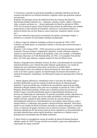 5. Caracterize o período no qual foram instaladas as chamadas indústrias de bens de
consumo não-duráveis no território brasileiro e algumas razões que permitem explicar
esse processo.
Resposta: Os principais setores da indústria de bens de consumo não-duráveis,
denominada também indústria leve – alimentos, calçados, tecidos, sabões e sabonetes,
velas, vestuário, perfumes etc. – foram implantados no Brasil no período de 1880 a
1930. Isso foi possível graças à base financeira proveniente da cafeicultura, que também
proporcionou a infra-estrutura de transporte, incentivou o crescimento urbano e o
desenvolvimento dos serviços (bancos, casas comerciais, transporte urbano, escolas
etc.).
Esse setor industrial exigia pouco investimento de capitais e tecnologia simples, e
destinava-se a atender às necessidades imediatas da população.

6. Quais os tipos de indústrias instaladas no Brasil no período de 1930 a 1955?
Comente, em linhas gerais, as conjunturas internas e externas que concorreram para a
sua instalação.
Resposta: A Era Vargas (1930 – 1945) caracterizou-se pelo intervencionismo estatal na
economia. Procurou acelerar a implantação industrial, criando sobretudo empresas
estatais no setor de bens de capital ou de produção, como, por exemplo, a Companhia
Siderúrgica Nacional, em Volta Redonda (RJ), em 1941, e a Companhia Vale do Rio
Doce, em 1942, para explorar e exportar minério de ferro de Minas Gerais.

Durante a Segunda Guerra Mundial, ocorreu, de início, uma diminuição do crescimento
industrial brasileiro, pois o Brasil não podia importar equipamentos, em virtude da
redução das suas exportações pelos países envolvidos no conflito bélico.
Posteriormente, houve um estímulo ao desenvolvimento de vários tipos de indústrias,
como as de óleos e graxas vegetais, de transformação de minerais não-metálicos, de
material de transporte, metalúrgica e de fabricação de peças de reposição para a frota de
veículos.

7. Aponte algumas diferenças e semelhanças entre os governos de Getúlio Vargas e
Juscelino Kubitschek no que diz respeito às diretrizes gerais da industrialização
brasileira. É possível afirmar que a tendência de concentração espacial da atividade
industrial na Região Sudeste sofreu uma nova orientação no período de 1956 a 1960?
Resposta: Basicamente podemos afirmar que as diretrizes gerais dos governos de
Getúlio Vargas e Juscelino Kubitschek quanto à industrialização basearam-se no
processo de substituição de importações. No período juscelinista, porém, abandonou-se,
em parte, o projeto de Vargas, que era de cunho nacionalista e estava dirigido para a
indústria de base, optando-se pela indústria de bens de consumo duráveis
(principalmente automóveis e eletrodomésticos) e por alguns setores básicos, como a
energia elétrica e a siderurgia, para garantir o desenvolvimento industrial. Além disso,
adotou-se um modelo de desenvolvimento associado ao capital estrangeiro, conciliando,
assim, os interesses de grupos nacionais com os interesses externos. Entretanto, essas
diretrizes adotadas por JK não promoveram de forma significativa a descentralização da
atividade industrial para outras regiões brasileiras, mantendo-se o Sudeste como a
principal área concentradora das atividades industriais.

8. Quais foram as conseqüências sociais do modelo de desenvolvimento brasileiro
adotado a partir de 1964? Em que consistia esse modelo e quais suas implicações na
organização do espaço nacional?
 