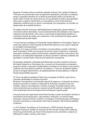 Resposta: O modelo político-econômico adotado no Brasil com o golpe de Estado de
1964 pode ser caracterizado como de capitalismo dependente, associado e excludente,
porque a população brasileira foi excluída da participação política nos destinos da
nação, tendo ocorrido um intenso processo de concentração de renda e de propriedade
(pelo menos a agrária). Diante disso, as conseqüências sociais foram drásticas,
ampliando a distância entre as classes e aumentando, por conseguinte, os excluídos ou
despossuídos da sociedade brasileira.

No espaço nacional ocorreram o aprofundamento da segregação espacial urbana, o
crescimento urbano desmedido, à custa de desmatamentos desordenados e dos impactos
ambientais dele decorrentes, bem como a concentração da propriedade fundiária e a
expulsão do homem do campo, que conduziram a uma reordenação do espaço agrário
comandado pelo grande capital.

9. O que devemos entender por Terceira Revolução Industrial ou Tecnológica? Quais as
razões que explicam a difícil inserção do Brasil nesse processo com o qual se deparam
as sociedades contemporâneas?
Resposta: Um avanço cientifico e tecnológico sem precedentes, ocorrido sobretudo a
partir da década de 1940, com inovações em diversos setores (eletrônica, computação,
automação, metalurgia, química, biotecnologia, engenharia genética, entre outros), que
passaram a ser empregadas largamente no processo produtivo industrial, mudando suas
qualidades e caracterizando a atual fase do capitalismo monopolista.

Os principais obstáculos enfrentados pelo Brasil para sua plena inserção na Terceira
Revolução Industrial ou Tecnológica são: a escassez de investimentos em educação e
pesquisa cientifica, agravando sua dependência tecnológica com relação a outros países;
a falta de uma firme política cientifica e tecnológica; e o mau uso do dinheiro público,
devido à corrupção administrativa, ao superfaturamento de obras públicas e à falta de
fixação de prioridades nacionais.

10. O que são pólos tecnológicos? Quais são os principais do Brasil e como eles se
encontram distribuídos no território nacional?
Resposta: Correspondem à concentração espacial de empresas e instituições de ensino e
pesquisa envolvidas no estudo e na aplicação de tecnologia avançada (como, por
exemplo, robótica, microeletrônica, cerâmica avançada, tecnologia espacial, entre
outras) permitindo que as primeiras assumam um perfil moderno e competitivo por
meio da aplicação dessas tecnologias desenvolvidas pelo segundo grupo.

Como possuem uma organização menos burocratizada, os pólos tecnológicos facilitam a
transferência de tecnologia para o setor produtivo industrial e, ao mesmo tempo,
estimulam o desenvolvimento cientifico e tecnológico. Os principais pólos tecnológicos
brasileiros encontram-se concentrados sobre tudo no Sudeste e Sul do Brasil, podendo-
se destacar:

• o ITA (Instituto Tecnológico de Aeronáutica) e o INPE (Instituto Nacional de
Pesquisas Espaciais), situados no município de São José dos Campos (SP), ambos de
iniciativa governamental, que desenvolvem projetos na área aeronáutica, espacial, de
fabricação de radares, antenas, entre outros;
 