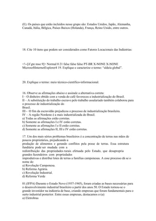 (E). Os países que estão incluídos nesse grupo são: Estados Unidos, Japão, Alemanha,
Canadá, Itália, Bélgica, Países Baixos (Holanda), França, Reino Unido, entre outros.




18. Cite 10 itens que podem ser considerados como Fatores Locacionais das Indústrias:



<!--[if gte mso 9]> Normal 0 21 false false false PT-BR X-NONE X-NONE
MicrosoftInternetExplorer4 19. Explique e caracterize o termo: “aldeia global”.



20. Explique o termo: meio técnico-científico-informacional.


16. Observe as afirmações abaixo e assinale a alternativa correta:
I – O dinheiro obtido com a venda do café favoreceu a industrialização do Brasil.
II – A substituição do trabalho escravo pelo trabalho assalariado também colaborou para
o processo de industrialização do
Brasil.
III - O fim da escravidão prejudicou o processo de industrialização brasileira.
IV – A região Nordeste é a mais industrializada do Brasil.
a) Todas as afirmações estão corretas.
b) Somente as afirmações I e IV estão corretas.
c) Somente as afirmações I e II estão corretas.
d) Somente as afirmações II, III e IV estão corretas.

17. Um dos mais sérios problemas brasileiros é a concentração de terras nas mãos de
poucos proprietários, prejudicando a
produção de alimentos e gerando conflitos pela posse de terras. Essa estrutura
fundiária pode ser mudada com a
redistribuição das propriedades rurais efetuada pelo Estado, que desapropria
grandes fazendeiros com propriedades
improdutivas e distribui lotes de terras a famílias camponesas. A esse processo dá se o
nome de:
a) Revolução Camponesa.
b) Reforma Agrária.
c) Revolução Industrial.
d) Reforma Verde

01.(IFPA) Durante o Estado Novo (1937-1945), foram criadas as bases necessárias para
o desenvolvimento industrial brasileiro a partir dos anos 50. O Estado tornou-se o
grande investidor na indústria de base, criando empresas que foram fundamentais para o
surto industrial posterior. Entre essas empresas, destacamos o (a):
a) Eletrobras
 