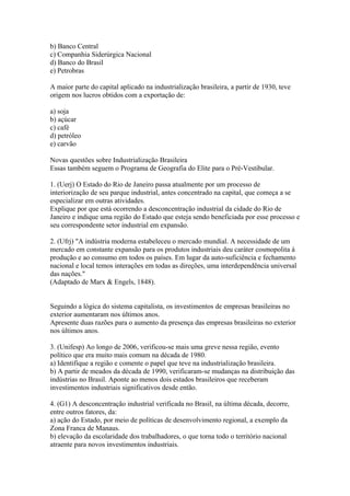 b) Banco Central
c) Companhia Siderúrgica Nacional
d) Banco do Brasil
e) Petrobras

A maior parte do capital aplicado na industrialização brasileira, a partir de 1930, teve
origem nos lucros obtidos com a exportação de:

a) soja
b) açúcar
c) café
d) petróleo
e) carvão

Novas questões sobre Industrialização Brasileira
Essas também seguem o Programa de Geografia do Elite para o Pré-Vestibular.

1. (Uerj) O Estado do Rio de Janeiro passa atualmente por um processo de
interiorização de seu parque industrial, antes concentrado na capital, que começa a se
especializar em outras atividades.
Explique por que está ocorrendo a desconcentração industrial da cidade do Rio de
Janeiro e indique uma região do Estado que esteja sendo beneficiada por esse processo e
seu correspondente setor industrial em expansão.

2. (Ufrj) "A indústria moderna estabeleceu o mercado mundial. A necessidade de um
mercado em constante expansão para os produtos industriais deu caráter cosmopolita à
produção e ao consumo em todos os países. Em lugar da auto-suficiência e fechamento
nacional e local temos interações em todas as direções, uma interdependência universal
das nações."
(Adaptado de Marx & Engels, 1848).


Seguindo a lógica do sistema capitalista, os investimentos de empresas brasileiras no
exterior aumentaram nos últimos anos.
Apresente duas razões para o aumento da presença das empresas brasileiras no exterior
nos últimos anos.

3. (Unifesp) Ao longo de 2006, verificou-se mais uma greve nessa região, evento
político que era muito mais comum na década de 1980.
a) Identifique a região e comente o papel que teve na industrialização brasileira.
b) A partir de meados da década de 1990, verificaram-se mudanças na distribuição das
indústrias no Brasil. Aponte ao menos dois estados brasileiros que receberam
investimentos industriais significativos desde então.

4. (G1) A desconcentração industrial verificada no Brasil, na última década, decorre,
entre outros fatores, da:
a) ação do Estado, por meio de políticas de desenvolvimento regional, a exemplo da
Zona Franca de Manaus.
b) elevação da escolaridade dos trabalhadores, o que torna todo o território nacional
atraente para novos investimentos industriais.
 