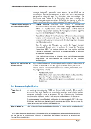 Contribution Prévue Déterminée au Niveau National de la Tunisie- 2015
Page 7
moyens industriels appropriés pour assurer la durabilité de sa
contribution. Ces transferts pourront se faire, entre autres, au moyen de
partenariats industriels avec les détenteurs des technologies. La
Conférence des Parties de la Convention doit aussi mobiliser les
mécanismes appropriés permettant de faciliter ces transferts, selon les
besoins spécifiques à chacune des mesures d’atténuation adoptées.
L’effort national et l’appui de
financement international
 L’effort national nécessaire pour réaliser la contribution
inconditionnelle de la Tunisie est estimé à presque 10% des besoins
totaux en investissement dans l’atténuation. L’effort national
concerne exclusivement le secteur de l’énergie qui constitue la part la
plus importante de l’objectif d’atténuation.
 L’appui international devrait focaliser sur le financement du reste des
besoins en investissement sous diverses formes (lignes de crédit
concessionnelles, dons, investissements directs, intégration dans des
marchés carbone, etc.).
Dans le secteur de l’Energie, une partie de l’appui financier
international devrait servir à renforcer le Fonds de Transition
Energétique (FTE).2
Ce fonds a été créé par l’Etat tunisien en 2014
Comme un instrument central pour la mise en œuvre de sa politique
de transition énergétique.
Enfin, l’effort international se focalisera aussi sur le financement des
programmes de renforcement de capacités et de transfert
technologique.
Recours aux Mécanismes de
marché carbone
Pour soutenir les besoins en financement de son objectif d’atténuation, la
Tunisie souhaiterait, en plus des appuis financiers directs précisés ci-
dessus, recourir aux mécanismes de marché carbone, notamment pour
les programmes suivants :
- Plan Solaire Tunisien
- Atténuation dans le secteur cimentier, et dans tout autre secteur
disposé à s’intégrer dans des marchés carbone
- Efficacité énergétique et énergies renouvelables dans le secteur
du bâtiment
2.4 Processus de planification
Préparation de
l’INDC
Les phases préparatoires de l’INDC ont démarré déjà en juillet 2014, avec le
lancement d’une série d’ateliers de concertation associant les principales parties
prenantes impliquées dans le processus lié aux changements climatiques
(administration publique, société civile, secteur privé et experts du domaine).
Ce processus s’est intensifié dès la publication des décisions de la COP20 de Lima,
définissant les règles de réalisation et le contenu des INDCs. Le processus de
concertation s’est poursuivi jusqu’à la validation.
Mise en œuvre de Dans sa politique habituelle de développement, la Tunisie fournit déjà des efforts
2
Le FTE vient remplacer l’ancien Fonds National de Maîtrise de l’Energie (FNME) en augmentant ses ressources
par une taxe sur la consommation d’énergie, en diversifiant ses modes d’intervention et en élargissant
l’éventail des actions éligibles.
 