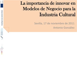 La importancia de innovar en
 Modelos de Negocio para la
           Industria Cultural
       Sevilla, 17 de noviembre de 2011
                       Antonio González
 