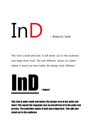 InD – Britannic bold
This font is bold and neat. It will stand out to the audience
and make them look. The one different colour of a letter
makes it stand out and makes the design look different.
InD– Impact
This font is quite small and makes the design very to the point and
short. This meant the magazine has anoverall feel of to the point and
precise. The underline makes it look more important. This will also
stand out to the audience
 