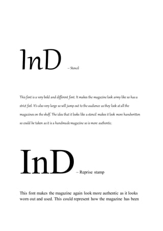 InD – Stencil
This font is a very bold and different font. It makes the magazine look army like so hasa
strict feel. It’s also very large so will jump out to the audience asthey look atall the
magazines on the shelf. The idea that it looks like a stencil makes it look more handwritten
so could be taken asit is a handmademagazine so is more authentic.
InD– Reprise stamp
This font makes the magazine again look more authentic as it looks
worn out and used. This could represent how the magazine has been
 