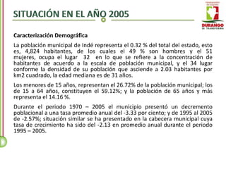 Caracterización Demográfica
La población municipal de Indé representa el 0.32 % del total del estado, esto
es, 4,824 habitantes, de los cuales el 49 % son hombres y el 51
mujeres, ocupa el lugar 32 en lo que se refiere a la concentración de
habitantes de acuerdo a la escala de población municipal, y el 34 lugar
conforme la densidad de su población que asciende a 2.03 habitantes por
km2 cuadrado, la edad mediana es de 31 años.
Los menores de 15 años, representan el 26.72% de la población municipal; los
de 15 a 64 años, constituyen el 59.12%; y la población de 65 años y más
representa el 14.16 %.
Durante el periodo 1970 – 2005 el municipio presentó un decremento
poblacional a una tasa promedio anual del -3.33 por ciento; y de 1995 al 2005
de -2.57%; situación similar se ha presentado en la cabecera municipal cuya
tasa de crecimiento ha sido del -2.13 en promedio anual durante el periodo
1995 – 2005.
 