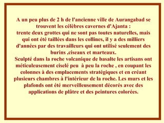 A un peu plus de 2 h de l'ancienne ville de Aurangabad se trouvent les célèbres cavernes d'Ajanta : trente deux grottes qui ne sont pas toutes naturelles, mais qui ont été taillées dans les collines, il y a des milliers d'années par des travailleurs qui ont utilisé seulement des burins ,ciseaux et marteaux. Sculpté dans la roche volcanique de basalte les artisans ont méticuleusement ciselé peu  à peu la roche , en coupant les colonnes à des emplacements stratégiques et en créant plusieurs chambres à l'intérieur de la roche. Les murs et les plafonds ont été merveilleusement décorés avec des applications de plâtre et des peintures colorées. 
