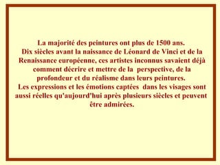 La majorité des peintures ont plus de 1500 ans.  Dix siècles avant la naissance de Léonard de Vinci et de la Renaissance européenne, ces artistes inconnus savaient déjà comment décrire et mettre de la  perspective, de la profondeur et du réalisme dans leurs peintures.  Les expressions et les émotions captées  dans les visages sont aussi réelles qu'aujourd'hui après plusieurs siècles et peuvent  être admirées . 
