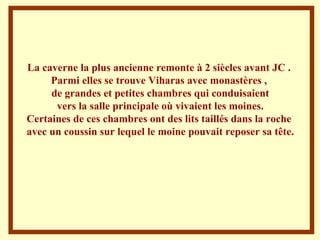 La caverne la plus ancienne remonte à 2 siècles avant JC .  Parmi elles se trouve Viharas avec monastères ,  de grandes et petites chambres qui conduisaient vers la salle principale où vivaient les moines.  Certaines de ces chambres ont des lits taillés dans la roche  avec un coussin sur lequel le moine pouvait reposer sa tête. 