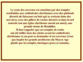 . Le reste des cavernes est constitué par des temples semblables aux cathédrales chrétiennes avec des plafonds décorés de faisceaux en bois qui se croisent dans des nervures, avec des piliers de roches décorés et dans la nef centrale (où une église chrétienne aurait un autel), une grande statue de Bouddha.  Il faut rappeler que ces temples de roche ont été taillés bien des siècles avant les cathédrales chrétiennes et on peut se demander si ces cavernes n'ont pas inspiré les grands architectes du Moyen Age plutôt que les temples classiques grecs et romains. 