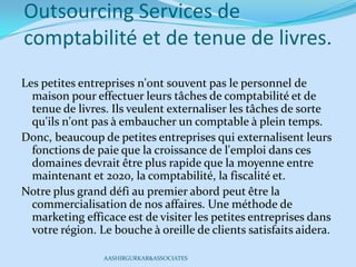 Outsourcing Services de
comptabilité et de tenue de livres.
Les petites entreprises n'ont souvent pas le personnel de
maison pour effectuer leurs tâches de comptabilité et de
tenue de livres. Ils veulent externaliser les tâches de sorte
qu'ils n'ont pas à embaucher un comptable à plein temps.
Donc, beaucoup de petites entreprises qui externalisent leurs
fonctions de paie que la croissance de l'emploi dans ces
domaines devrait être plus rapide que la moyenne entre
maintenant et 2020, la comptabilité, la fiscalité et.
Notre plus grand défi au premier abord peut être la
commercialisation de nos affaires. Une méthode de
marketing efficace est de visiter les petites entreprises dans
votre région. Le bouche à oreille de clients satisfaits aidera.
AASHIRGURKAR&ASSOCIATES
 