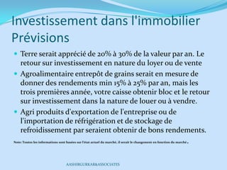 Investissement dans l'immobilier
Prévisions
 Terre serait apprécié de 20% à 30% de la valeur par an. Le
retour sur investissement en nature du loyer ou de vente
 Agroalimentaire entrepôt de grains serait en mesure de
donner des rendements min 15% à 25% par an, mais les
trois premières année, votre caisse obtenir bloc et le retour
sur investissement dans la nature de louer ou à vendre.
 Agri produits d'exportation de l'entreprise ou de
l'importation de réfrigération et de stockage de
refroidissement par seraient obtenir de bons rendements.
Note: Toutes les informations sont basées sur l'état actuel du marché, il serait le changement en fonction du marché.
AASHIRGURKAR&ASSOCIATES
 