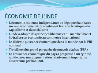 ÉCONOMIE DE L'INDE
 L'économie indienne indépendance de l'époque était basée
sur une économie mixte combinant les caractéristiques du
capitalisme et du socialisme
 L'Inde a adopté des principes libéraux et du marché libre et
libéralisé son économie au commerce international
 La dixième puissance économique dans le monde par le PIB
nominal
 Troisième plus grand par parité de pouvoir d'achat (PPA)
 La croissance économique du pays a progressé à un rythme
rapide, avec une augmentation relativement importante
des revenus par habitant.
AASHIRGURKAR&ASSOCIATES
 