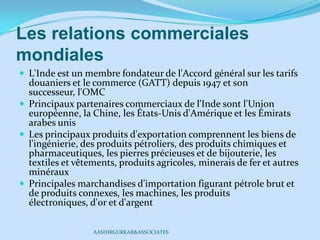 Les relations commerciales
mondiales
 L'Inde est un membre fondateur de l'Accord général sur les tarifs
douaniers et le commerce (GATT) depuis 1947 et son
successeur, l'OMC
 Principaux partenaires commerciaux de l'Inde sont l'Union
européenne, la Chine, les États-Unis d'Amérique et les Émirats
arabes unis
 Les principaux produits d'exportation comprennent les biens de
l'ingénierie, des produits pétroliers, des produits chimiques et
pharmaceutiques, les pierres précieuses et de bijouterie, les
textiles et vêtements, produits agricoles, minerais de fer et autres
minéraux
 Principales marchandises d'importation figurant pétrole brut et
de produits connexes, les machines, les produits
électroniques, d'or et d'argent
AASHIRGURKAR&ASSOCIATES
 
