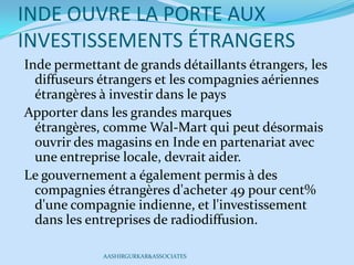 INDE OUVRE LA PORTE AUX
INVESTISSEMENTS ÉTRANGERS
Inde permettant de grands détaillants étrangers, les
diffuseurs étrangers et les compagnies aériennes
étrangères à investir dans le pays
Apporter dans les grandes marques
étrangères, comme Wal-Mart qui peut désormais
ouvrir des magasins en Inde en partenariat avec
une entreprise locale, devrait aider.
Le gouvernement a également permis à des
compagnies étrangères d'acheter 49 pour cent%
d'une compagnie indienne, et l'investissement
dans les entreprises de radiodiffusion.
AASHIRGURKAR&ASSOCIATES
 