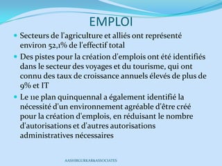 EMPLOI
 Secteurs de l'agriculture et alliés ont représenté
environ 52,1% de l'effectif total
 Des pistes pour la création d'emplois ont été identifiés
dans le secteur des voyages et du tourisme, qui ont
connu des taux de croissance annuels élevés de plus de
9% et IT
 Le 11e plan quinquennal a également identifié la
nécessité d'un environnement agréable d'être créé
pour la création d'emplois, en réduisant le nombre
d'autorisations et d'autres autorisations
administratives nécessaires
AASHIRGURKAR&ASSOCIATES
 