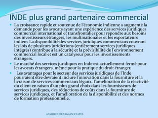 INDE plus grand partenaire commercial
 La croissance rapide et soutenue de l'économie indienne a augmenté la
demande pour les avocats ayant une expérience des services juridiques
commercial international et transfrontalier pour répondre aux besoins
des investisseurs étrangers, les multinationales et les exportateurs
indiens La disponibilité des services juridiques commerciaux couvrant
les lois de plusieurs juridictions (entièrement services juridiques
intégrés) contribue à la sécurité et la prévisibilité de l'environnement
commercial local et est un catalyseur pour les investissements
étrangers.
 Le marché des services juridiques en Inde est actuellement fermé pour
les avocats étrangers, même pour la pratique du droit étranger.
 Les avantages pour le secteur des services juridiques de l'Inde
pourraient être devraient inclure l'innovation dans la fourniture et la
livraison de services commerciaux légaux, l'amélioration de la réactivité
du client en raison d'un plus grand choix dans les fournisseurs de
services juridiques, des réductions de coûts dans la fourniture de
services juridiques, et l'amélioration de la disponibilité et des normes
de formation professionnelle.
AASHIRGURKAR&ASSOCIATES
 