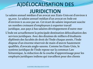 A)DÉLOCALISATION DES
JURIDICTION
Le salaire annuel médian d'un avocat aux Etats-Unis est d'environ $
95,000. Le salaire annuel médian d'un avocat en Inde est
d'environ $ 20.000 par an. Cet écart de salaire important suscite
un nombre croissant d'employeurs à exporter travail
juridique, aux pays à bas salaires développement d'outre-mer
L'Inde est actuellement la principale destination délocalisation des
services juridiques. Avec des dizaines de milliers d'étudiants
diplômés des facultés de droit de l'Inde chaque année, l'Inde
dispose d'un énorme réservoir de main-d'œuvre hautement
qualifiés, d'avocats anglo-saxons. Comme les Etats-Unis, le
système juridique de l'Inde repose sur la commun Law
britannique, la réduction de la courbe d'apprentissage pour les
employés juridiques indiens qui travaillent pour des clients
AASHIRGURKAR&ASSOCIATES
 