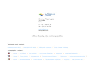 33, avenue Philippe Auguste
                                                                                    75011 Paris
                                                                                    France

                                                                                    Tel : +33 1 44 64 10 35
                                                                                    Fax : +33 1 44 64 10 36

                                                                                    www.inalliance.eu
                                                                                    info@inalliance.eu



                                                                   InAlliance Consulting, Indian market entry specialists




        Other Indian market snapshots :

        Indian automotive sector |            Indian electricity sector     |       Indian public transports   |   Coal, oil, water treatment

        About InAlliance Consulting :

                 |   Home       |       Our mission   |   Our approach          |    Why choose InAlliance ?       |   References       |     Other sector snapshots         |

                 |   Accueil        |    Notre mission    |   Notre approche           |   Pourquoi choisir InAlliance ?   |   Références          |    Autres panoramas sectoriels             |

                 |   Home       |       La nostra missione     |    Il nostro approcio       |   Perchè scegliere InAlliance ?      |       Referenze    |    Altri documenti utili     |


© InAlliance Consulting – Droits de diffusion et reproduction réservés                                                                                       Introduction à l'Inde - 20110929       4
 