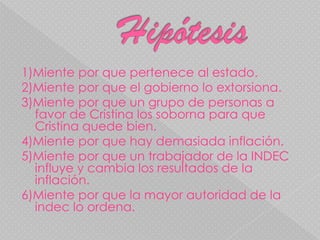  Hipótesis    1)Miente por que pertenece al estado.2)Miente por que el gobierno lo extorsiona. 3)Miente por que un grupo de personas a favor de Cristina los soborna para que Cristina quede bien.4)Miente por que hay demasiada inflación.5)Miente por que un trabajador de la INDEC  influye y cambia los resultados de la inflación.6)Miente por que la mayor autoridad de la indec lo ordena.