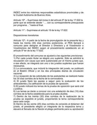 INDEC entre los máximos responsables estadísticos provinciales y de
la Ciudad Autónoma de Buenos Aires.

Artículo 10º .- Suprímese del inciso b del artículo 5º de la ley 17.622 la
parte que se extiende desde “…, con su correspondiente presupuesto
por programa…” hasta el final.

Artículo 11°.- Suprímese el artículo 19 de la ley 17.622.

Disposiciones transitorias

Artículo 12º.- A partir de la fecha de promulgación de la presente ley y
hasta los treinta (30) días corridos posteriores, el PEN llamará a
concurso para designar al Director o Directora y al Vicedirector o
Vicedirectora del INDEC según el procedimiento establecido en el
artículo 5º ter de la ley 17.622.

El procedimiento del concurso se ajustará a las siguientes previsiones:
1) Por cada jurado titular se elegirá uno suplente. Sólo se admitirá la
recusación con causa que será sustanciada por el mismo jurado que,
a ese efecto, se integrará con uno o los jurados suplentes que fueran
necesarios.
2) La convocatoria, que incluirá la integración del jurado, se publicará
en el Boletín Oficial y en los dos principales diarios de circulación
nacional.
3) La recepción de las solicitudes de los postulantes se realizará hasta
los 30 días corridos de la fecha de la convocatoria.
4) El jurado fijará las pautas a seguir para la evaluación de los
antecedentes y la calificación de la prueba de oposición.
5) El jurado indicará los temas de la prueba de oposición que será oral
y pública.
6) Los temas se darán a conocer con una antelación de diez (10) días
corridos de la fecha establecida para la prueba aludida.
7) Dentro de los treinta (30) días corridos de la realización de la
prueba se expedirá el jurado, proponiendo la terna correspondiente
para cada cargo.
8) Dentro de los veinte (20) días corridos de conocido el dictamen del
jurado, el presidente elegirá un integrante de la respectiva terna y
elevará al Senado de la Nación el pliego pertinente para su aprobación
 