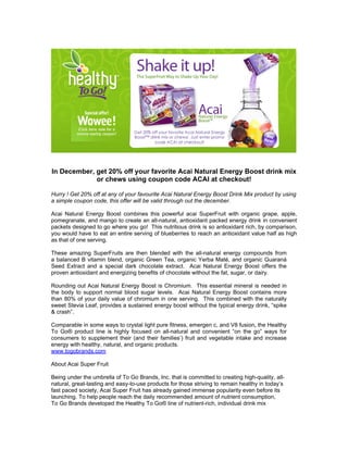 In December, get 20% off your favorite Acai Natural Energy Boost drink mix
             or chews using coupon code ACAI at checkout!

Hurry ! Get 20% off at any of your favourite Acai Natural Energy Boost Drink Mix product by using
a simple coupon code, this offer will be valid through out the december.

Acai Natural Energy Boost combines this powerful acai SuperFruit with organic grape, apple,
pomegranate, and mango to create an all-natural, antioxidant packed energy drink in convenient
packets designed to go where you go! This nutritious drink is so antioxidant rich, by comparison,
you would have to eat an entire serving of blueberries to reach an antioxidant value half as high
as that of one serving.

These amazing SuperFruits are then blended with the all-natural energy compounds from
a balanced B vitamin blend, organic Green Tea, organic Yerba Maté, and organic Guaraná
Seed Extract and a special dark chocolate extract. Acai Natural Energy Boost offers the
proven antioxidant and energizing benefits of chocolate without the fat, sugar, or dairy.

Rounding out Acai Natural Energy Boost is Chromium. This essential mineral is needed in
the body to support normal blood sugar levels. Acai Natural Energy Boost contains more
than 80% of your daily value of chromium in one serving. This combined with the naturally
sweet Stevia Leaf, provides a sustained energy boost without the typical energy drink, “spike
& crash”.

Comparable in some ways to crystal light pure fitness, emergen c, and V8 fusion, the Healthy
To Go® product line is highly focused on all-natural and convenient “on the go” ways for
consumers to supplement their (and their families’) fruit and vegetable intake and increase
energy with healthy, natural, and organic products.
www.togobrands.com

About Acai Super Fruit

Being under the umbrella of To Go Brands, Inc. that is committed to creating high-quality, all-
natural, great-tasting and easy-to-use products for those striving to remain healthy in today’s
fast paced society, Acai Super Fruit has already gained immense popularity even before its
launching. To help people reach the daily recommended amount of nutrient consumption,
To Go Brands developed the Healthy To Go® line of nutrient-rich, individual drink mix
 