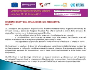 FUNCIONES GGRR Y GGLL ESTABLECIDOS EN EL REGLAMENTO: 
(ART. 11º) 
11.1 Incorporan en sus procesos de planificación, de ordenamiento territorial, de gestión ambiental y de 
inversión pública, la Gestión del Riesgo de Desastres. Para esto se realizará un análisis de los proyectos de 
desarrollo e inversión con el fin de asegurar que se identifica: 
a. La vulnerabilidad potencial de los proyectos y el modo de evitarla o reducirla. 
b. La vulnerabilidad que los proyectos pueden crear a la sociedad, la infraestructura o el 
entorno y las medidas necesarias para su prevención, reducción y/o control. 
c. La capacidad de los proyectos de reducir vulnerabilidades existentes en su ámbito de acción. 
11.2 Incorporan en los planes de desarrollo urbano, planes de acondicionamiento territorial, así como en las 
zonificaciones que se realicen las consideraciones pertinentes de existencia de amenazas y condiciones de 
vulnerabilidad, siguiendo los lineamientos y con el apoyo técnico del CENEPRED y de las instituciones 
competentes. 
11.3 Identifican el nivel de riesgo existente en sus áreas de jurisdicción y establecen un plan de gestión 
correctiva del riesgo, en el cual se establecen medidas de carácter permanente en el contexto del desarrollo 
e inversión. Para ello cuentan con el apoyo técnico del CENEPRED y de las instituciones competentes. 
 