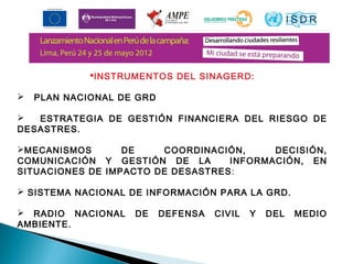 INSTRUMENTOS DEL SINAGERD: 
 PLAN NACIONAL DE GRD 
 ESTRATEGIA DE GESTIÓN FINANCIERA DEL RIESGO DE 
DESASTRES. 
MECANISMOS DE COORDINACIÓN, DECISIÓN, 
COMUNICACIÓN Y GESTIÓN DE LA INFORMACIÓN, EN 
SITUACIONES DE IMPACTO DE DESASTRES: 
 SISTEMA NACIONAL DE INFORMACIÓN PARA LA GRD. 
 RADIO NACIONAL DE DEFENSA CIVIL Y DEL MEDIO 
AMBIENTE. 
(ART. 19º Ley SINAGERD) 
 