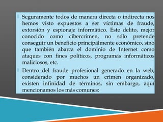  Seguramente todos de manera directa o indirecta nos
hemos visto expuestos a ser víctimas de fraude,
extorsión y espionaje informático. Este delito, mejor
conocido como cibercrimen, no sólo pretende
conseguir un beneficio principalmente económico, sino
que también abarca el dominio de Internet como
ataques con fines políticos, programas informáticos
maliciosos, etc.
 Dentro del fraude profesional generado en la web,
considerado por muchos un crimen organizado,
existen infinidad de términos, sin embargo, aquí
mencionamos los más comunes:
 Seguramente todos de manera directa o indirecta nos
hemos visto expuestos a ser víctimas de fraude,
extorsión y espionaje informático. Este delito, mejor
conocido como cibercrimen, no sólo pretende
conseguir un beneficio principalmente económico, sino
que también abarca el dominio de Internet como
ataques con fines políticos, programas informáticos
maliciosos, etc.
 Dentro del fraude profesional generado en la web,
considerado por muchos un crimen organizado,
existen infinidad de términos, sin embargo, aquí
mencionamos los más comunes:
 