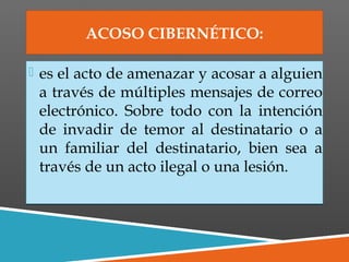 ACOSO CIBERNÉTICO:
 es el acto de amenazar y acosar a alguien
a través de múltiples mensajes de correo
electrónico. Sobre todo con la intención
de invadir de temor al destinatario o a
un familiar del destinatario, bien sea a
través de un acto ilegal o una lesión.
 es el acto de amenazar y acosar a alguien
a través de múltiples mensajes de correo
electrónico. Sobre todo con la intención
de invadir de temor al destinatario o a
un familiar del destinatario, bien sea a
través de un acto ilegal o una lesión.
 