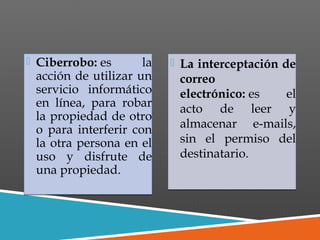  Ciberrobo: es la
acción de utilizar un
servicio informático
en línea, para robar
la propiedad de otro
o para interferir con
la otra persona en el
uso y disfrute de
una propiedad.
 Ciberrobo: es la
acción de utilizar un
servicio informático
en línea, para robar
la propiedad de otro
o para interferir con
la otra persona en el
uso y disfrute de
una propiedad.
 La interceptación de
correo
electrónico: es el
acto de leer y
almacenar e-mails,
sin el permiso del
destinatario.
 La interceptación de
correo
electrónico: es el
acto de leer y
almacenar e-mails,
sin el permiso del
destinatario.
 