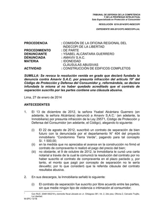 TRIBUNAL DE DEFENSA DE LA COMPETENCIA
Y DE LA PROPIEDAD INTELECTUAL
Sala Especializada en Protección al Consumidor
RESOLUCIÓN 0216-2014/SPC-INDECOPI
EXPEDIENTE 009-2013/CPC-INDECOPI-LAL
M-SPC-13/1B
PROCEDENCIA : COMISIÓN DE LA OFICINA REGIONAL DEL
INDECOPI DE LA LIBERTAD
PROCEDIMIENTO : DE PARTE
DENUNCIANTE : YSABEL ALCÁNTARA GUERRERO
DENUNCIADA : AMAVIV S.A.C.
MATERIA : IDONEIDAD
CLÁUSULAS ABUSIVAS
ACTIVIDAD : CONSTRUCCIÓN DE EDIFICOS COMPLETOS
SUMILLA: Se revoca la resolución venida en grado que declaró fundada la
denuncia contra Amaviv S.A.C. por presunta infracción del artículo 19° del
Código de Protección y Defensa del Consumidor y, reformándola, se declara
infundada la misma al no haber quedado acreditado que el contrato de
separación suscrito por las partes contiene una cláusula abusiva.
Lima, 27 de enero de 2014
ANTECEDENTES
1. El 13 de diciembre de 2012, la señora Ysabel Alcántara Guerrero (en
adelante, la señora Alcántara) denunció a Amaviv S.A.C.1
(en adelante, la
Inmobiliaria) por presunta infracción de la Ley 29571, Código de Protección y
Defensa del Consumidor (en adelante, el Código), alegando lo siguiente:
(i) El 22 de agosto de 2012, suscribió un contrato de separación de bien
futuro con la denunciada por el departamento N° 404 del proyecto
inmobiliario “Condominio Tierra Verde”, pagando para tal concepto
S/. 1 500,00;
(ii) en la medida que no apreciaba el avance en la construcción no firmó el
contrato de compraventa ni realizó el pago del precio del bien;
(iii) no obstante, el 9 de octubre de 2012, la Inmobiliaria le cursó una carta
notarial a través de la cual le comunicó la resolución del contrato por no
haber suscrito el contrato de compraventa en el plazo pactado y, por
tanto, el monto que pagó por concepto de separación no le sería
devuelto; por lo que consideró que la referida cláusula del contrato
resultaba abusiva.
2. En sus descargos, la Inmobiliaria señaló lo siguiente:
(i) El contrato de separación fue suscrito por libre acuerdo entre las partes,
sin que medie ningún tipo de violencia o intimación al consumidor;
1
Con RUC: 20481392218 y domicilio fiscal ubicado en Jr. Orbegoso 381, Int. 2, 2do piso, Oficina 2, Cercado Trujillo,
La Libertad.
 