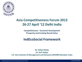 Asia Competitiveness Forum 2012
                                26-27 April ‘12 Delhi India
                                           Competitiveness – Economic Development
                                             Prosperity and Creating Shared Value


                                          IndEcoSocial Framework

                                                Dr. Pallavi Mody
                                                 Dr. Anil Vaidya
                   S.P. Jain Institute of Management and Research (SPJIMR) Mumbai, India

Influencing Practice & Promoting Value Based Growth                                   Copyright @SPJIMR
 