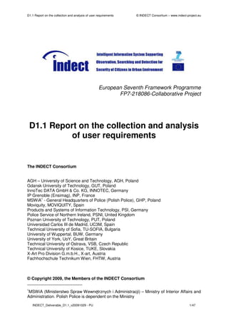 D1.1 Report on the collection and analysis of user requirements   © INDECT Consortium – www.indect-project.eu




                                                    European Seventh Framework Programme
                                                           FP7-218086-Collaborative Project




    D1.1 Report on the collection and analysis
             of user requirements


The INDECT Consortium


AGH – University of Science and Technology, AGH, Poland
Gdansk University of Technology, GUT, Poland
InnoTec DATA GmbH & Co. KG, INNOTEC, Germany
IP Grenoble (Ensimag), INP, France
MSWiA1 - General Headquarters of Police (Polish Police), GHP, Poland
Moviquity, MOVIQUITY, Spain
Products and Systems of Information Technology, PSI, Germany
Police Service of Northern Ireland, PSNI, United Kingdom
Poznan University of Technology, PUT, Poland
Universidad Carlos III de Madrid, UC3M, Spain
Technical University of Sofia, TU-SOFIA, Bulgaria
University of Wuppertal, BUW, Germany
University of York, UoY, Great Britain
Technical University of Ostrava, VSB, Czech Republic
Technical University of Kosice, TUKE, Slovakia
X-Art Pro Division G.m.b.H., X-art, Austria
Fachhochschule Technikum Wien, FHTW, Austria



© Copyright 2009, the Members of the INDECT Consortium

1
 MSWiA (Ministerstwo Spraw Wewnętrznych i Administracji) – Ministry of Interior Affairs and
Administration. Polish Police is dependent on the Ministry
    INDECT_Deliverable_D1.1_v20091029 - PU                                                           1/47
 
