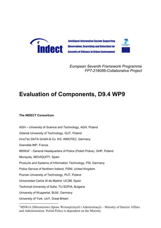 European Seventh Framework Programme
                                                FP7-218086-Collaborative Project




Evaluation of Components, D9.4 WP9


The INDECT Consortium


AGH – University of Science and Technology, AGH, Poland
Gdansk University of Technology, GUT, Poland
InnoTec DATA GmbH & Co. KG, INNOTEC, Germany
Grenoble INP, France
MSWiA1 - General Headquarters of Police (Polish Police), GHP, Poland
Moviquity, MOVIQUITY, Spain
Products and Systems of Information Technology, PSI, Germany
Police Service of Northern Ireland, PSNI, United Kingdom
Poznan University of Technology, PUT, Poland
Universidad Carlos III de Madrid, UC3M, Spain
Technical University of Sofia, TU-SOFIA, Bulgaria
University of Wuppertal, BUW, Germany
University of York, UoY, Great Britain

1
 MSWiA (Ministerstwo Spraw Wewnętrznych i Administracji) – Ministry of Interior Affairs
and Administration. Polish Police is dependent on the Ministry
 