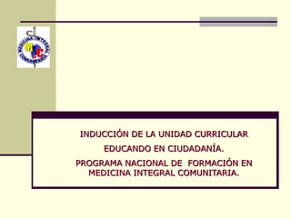 INDUCCIÓN DE LA UNIDAD CURRICULAR
EDUCANDO EN CIUDADANÍA.
PROGRAMA NACIONAL DE FORMACIÓN EN
MEDICINA INTEGRAL COMUNITARIA.
 