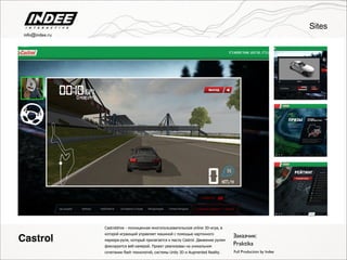 Заказчик:
Full Production by Indee
Castroldrive - полноценная многопользовательская online 3D-игра, в
которой играющий управляет машиной с помощью картонного
маркера-руля, который прилагается к маслу Castrol. Движение рулем
фиксируется веб-камерой. Проект реализован на уникальном
сочетании flash технологий, системы Unity 3D и Augmented Reality.
Praktika
Sites
Castrol
info@indee.ru
 