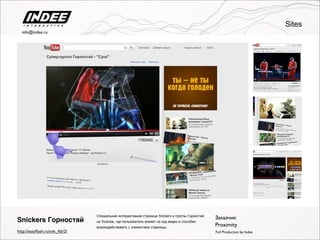 Специальная интерактивная страница Snickers и группы Горностай
на Youtube, где пользователь влияет на ход видео и способен
взаимодействовать с элементами страницы.
Заказчик:
Proximity
Full Production by Indee
Snickers Горностай
http://easyﬂash.ru/snk_ftb/2/
Sites
info@indee.ru
 