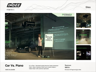 Car vs Piano - бронзовый призер Каннских Львов (номинация
Cyber). Проект компании Intouch шел в прямом эфире и
собрал вокруг себя огромную аудиторию.
Car Vs. Piano
watch on youtube
Заказчик:
BBDO:
Animation & Programming by Indee
Sites
info@indee.ru
 
