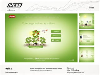 Sites
Игровое приложение от Heinz. Выращиеваем овощное деревце,
собираем урожай, соревнуемся с друзьями.
Heinz
Programming & Animation by Indee
Заказчик:
http://heinzketchup.ru
Out Of The Box
info@indee.ru
 