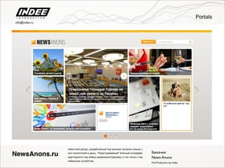 Новостной ресурс, разработанный под высокие нагрузки (свыше 1
млн посетителей в день). "Перестраиваемый" блочный интерфейс
адаптируется под любые разрешения браузера, в том числе и под
мобильные устройства.
Full Production by Indee
NewsAnons.ru Заказчик:
News Anons
Portals
info@indee.ru
 