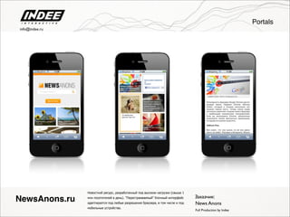 Новостной ресурс, разработанный под высокие нагрузки (свыше 1
млн посетителей в день). "Перестраиваемый" блочный интерфейс
адаптируется под любые разрешения браузера, в том числе и под
мобильные устройства.
Full Production by Indee
NewsAnons.ru Заказчик:
News Anons
Portals
info@indee.ru
 