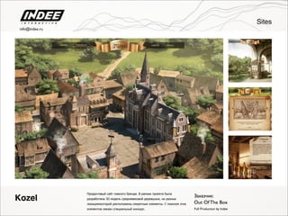 Продуктовый сайт пивного бренда. В рамках проекта была
разработана 3D модель средневековой деревушки, на разных
локацияхкоторой расположены секретные элементы. С поиском этих
элементов связан специальный конкурс.
Заказчик:
Out Of The Box
Full Production by Indee
Kozel
Sites
info@indee.ru
 
