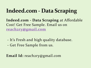 Indeed.com - Data Scraping at Affordable
Cost! Get Free Sample. Email us on
reach2ry@gmail.com
- It’s Fresh and high quality database.
- Get Free Sample from us.
Email Id: reach2ry@gmail.com
 