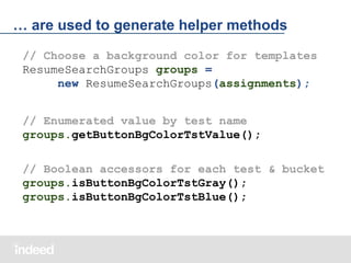 … are used to generate helper methods
// Choose a background color for templates
ResumeSearchGroups groups =
new ResumeSearchGroups(assignments);
// Enumerated value by test name
groups.getButtonBgColorTstValue();
// Boolean accessors for each test & bucket
groups.isButtonBgColorTstGray();
groups.isButtonBgColorTstBlue();

 
