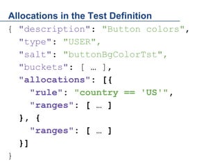 Allocations in the Test Definition
{ "description": "Button colors",
"type": "USER",
"salt": "buttonBgColorTst",
"buckets": [ … ],
"allocations": [{
"rule": "country == 'US'",
"ranges": [ … ]
}, {
"ranges": [ … ]
}]
}

 