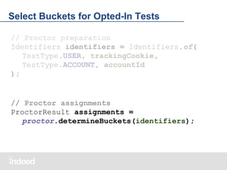 Select Buckets for Opted-In Tests
// Proctor preparation
Identifiers identifiers = Identifiers.of(
TestType.USER, trackingCookie,
TestType.ACCOUNT, accountId
);

// Proctor assignments
ProctorResult assignments =
proctor.determineBuckets(identifiers);

 