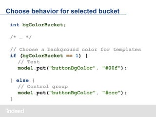 Choose behavior for selected bucket
int bgColorBucket;
/* … */
// Choose a background color for templates
if (bgColorBucket == 1) {
// Test
model.put("buttonBgColor", "#00f");
} else {
// Control group
model.put("buttonBgColor", "#ccc");
}

 