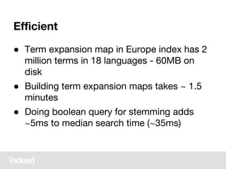 Efficient
● Term expansion map in Europe index has 2
million terms in 18 languages - 60MB on
disk
● Building term expansion maps takes ~ 1.5
minutes
● Doing boolean query for stemming adds
~5ms to median search time (~35ms)
 