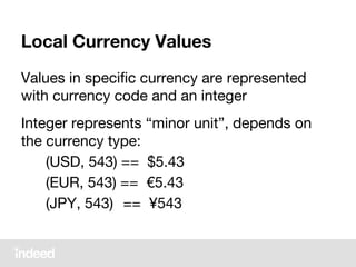 Local Currency Values
Values in specific currency are represented
with currency code and an integer
Integer represents “minor unit”, depends on
the currency type:
(USD, 543) == $5.43
(EUR, 543) == €5.43
(JPY, 543) == ¥543
 